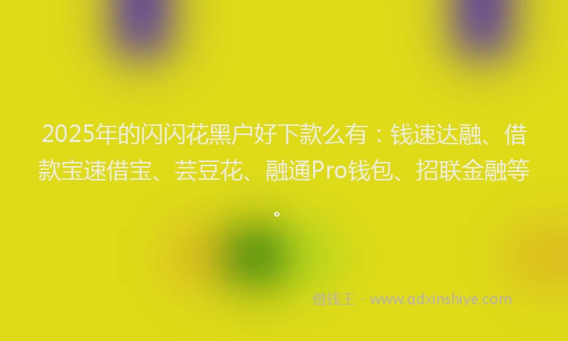 2025年的闪闪花黑户好下款么有：钱速达融、借款宝速借宝、芸豆花、融通Pro钱包、招联金融等。