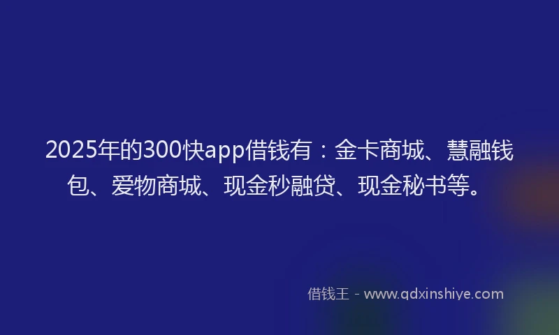 2025年的300快app借钱有：金卡商城、慧融钱包、爱物商城、现金秒融贷、现金秘书等。