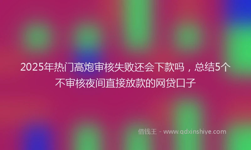 2025年热门高炮审核失败还会下款吗，总结5个不审核夜间直接放款的网贷口子