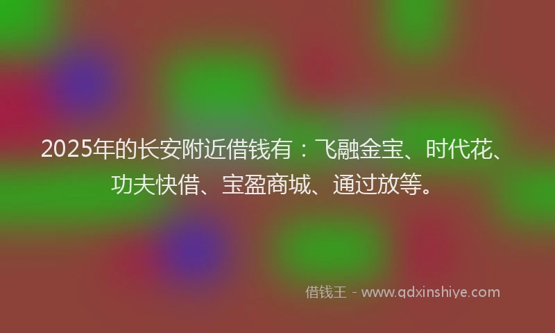 2025年的长安附近借钱有：飞融金宝、时代花、功夫快借、宝盈商城、通过放等。