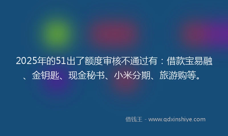 2025年的51出了额度审核不通过有：借款宝易融、金钥匙、现金秘书、小米分期、旅游购等。