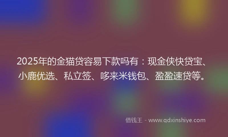 2025年的金猫贷容易下款吗有：现金侠快贷宝、小鹿优选、私立签、哆来米钱包、盈盈速贷等。