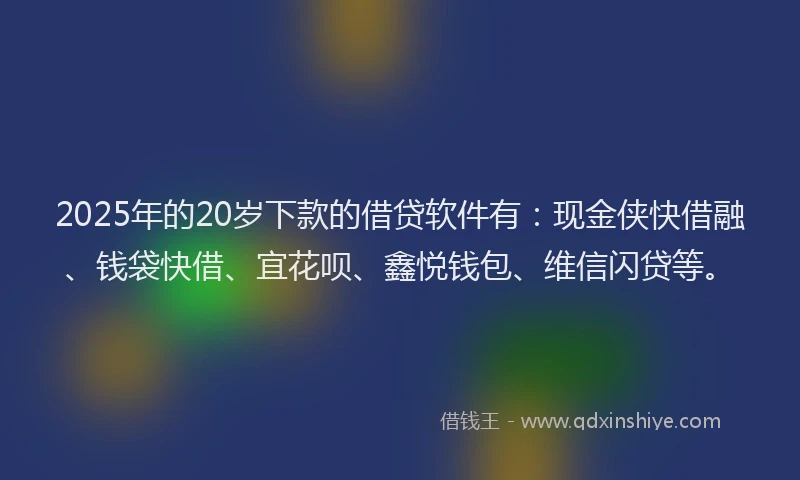 2025年的20岁下款的借贷软件有：现金侠快借融、钱袋快借、宜花呗、鑫悦钱包、维信闪贷等。