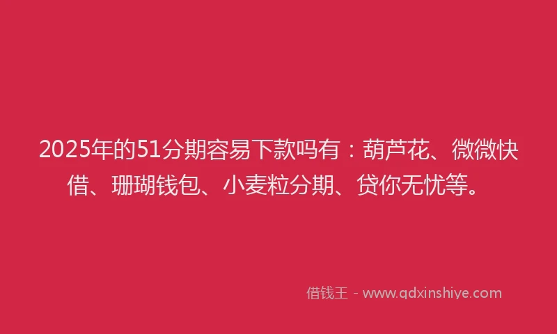 2025年的51分期容易下款吗有：葫芦花、微微快借、珊瑚钱包、小麦粒分期、贷你无忧等。