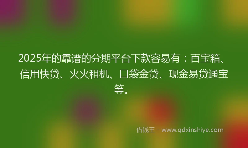 2025年的靠谱的分期平台下款容易有：百宝箱、信用快贷、火火租机、口袋金贷、现金易贷通宝等。