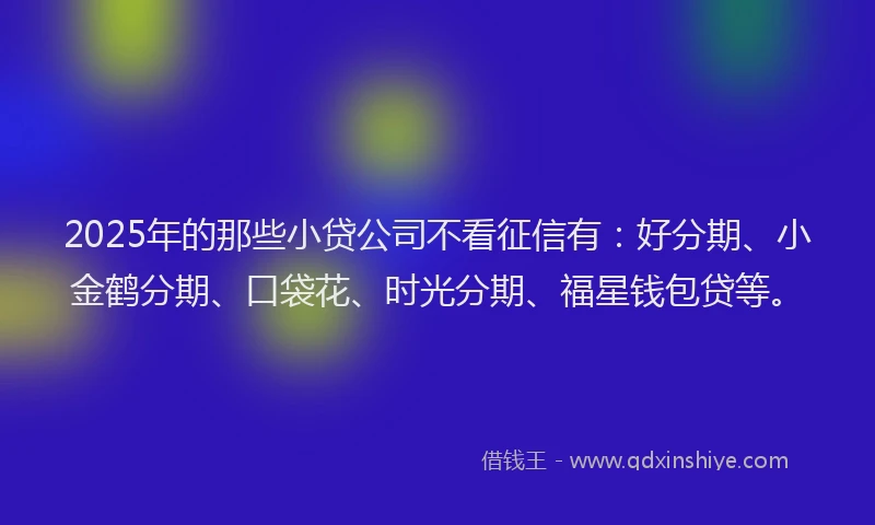 2025年的那些小贷公司不看征信有：好分期、小金鹤分期、口袋花、时光分期、福星钱包贷等。