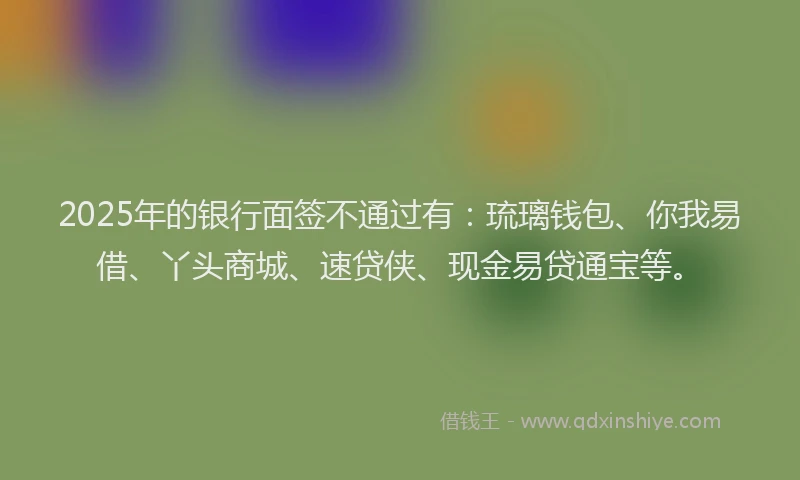 2025年的银行面签不通过有：琉璃钱包、你我易借、丫头商城、速贷侠、现金易贷通宝等。