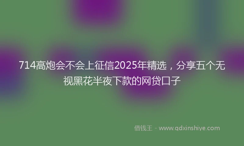 714高炮会不会上征信2025年精选，分享五个无视黑花半夜下款的网贷口子