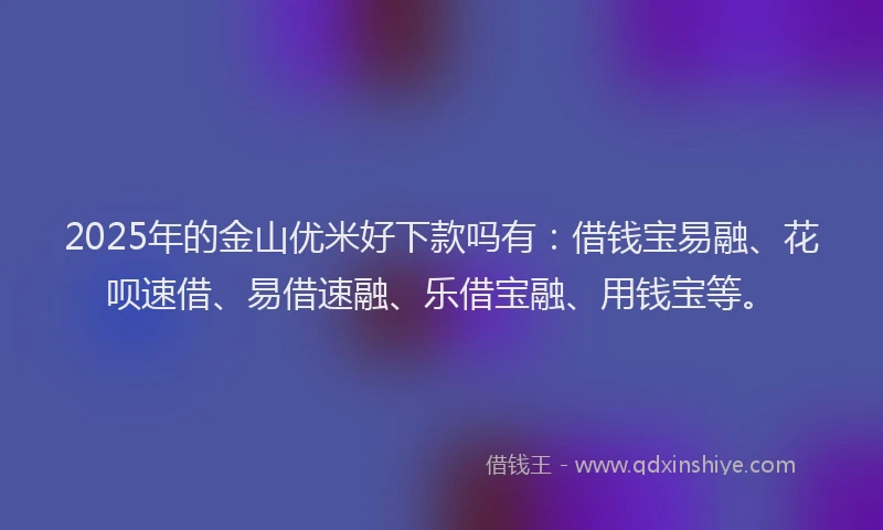 2025年的金山优米好下款吗有：借钱宝易融、花呗速借、易借速融、乐借宝融、用钱宝等。