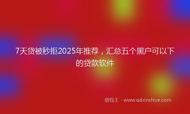 7天贷被秒拒2025年推荐，汇总五个黑户可以下的贷款软件