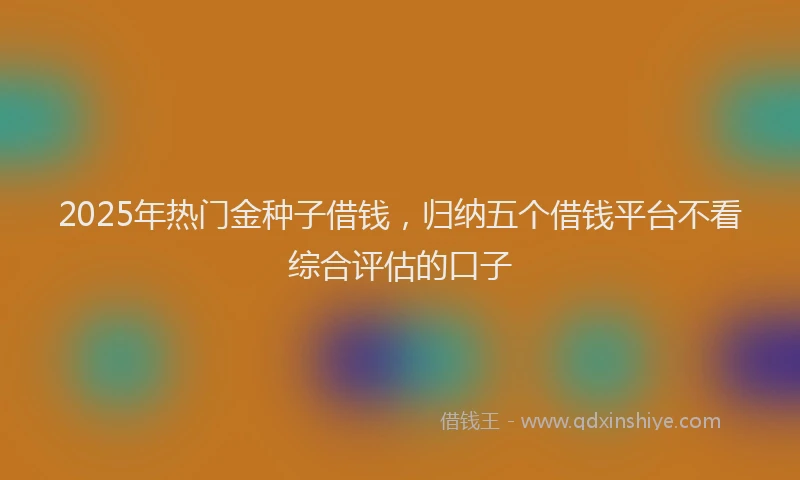 2025年热门金种子借钱，归纳五个借钱平台不看综合评估的口子