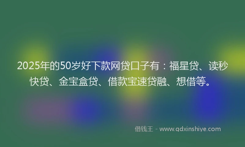 2025年的50岁好下款网贷口子有：福星贷、读秒快贷、金宝盒贷、借款宝速贷融、想借等。