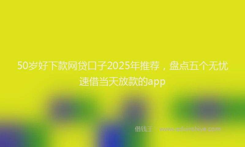 50岁好下款网贷口子2025年推荐，盘点五个无忧速借当天放款的app