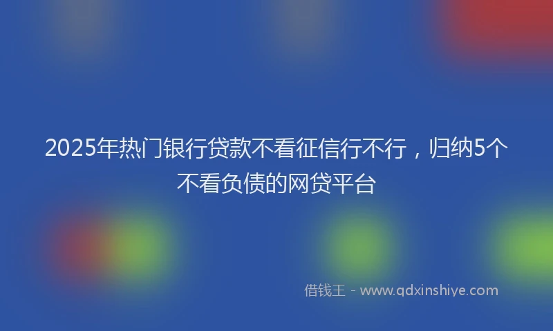 2025年热门银行贷款不看征信行不行,归纳5个不看负债的网贷平台