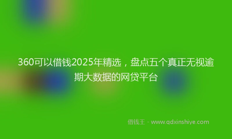 360可以借钱2025年精选，盘点五个真正无视逾期大数据的网贷平台