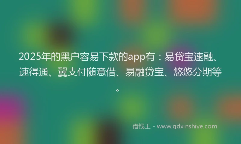 2025年的黑户容易下款的app有：易贷宝速融、速得通、翼支付随意借、易融贷宝、悠悠分期等。
