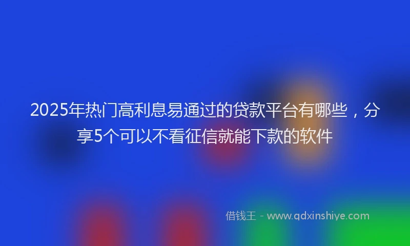 2025年热门高利息易通过的贷款平台有哪些，分享5个可以不看征信就能下款的软件