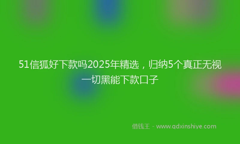 51信狐好下款吗2025年精选，归纳5个真正无视一切黑能下款口子