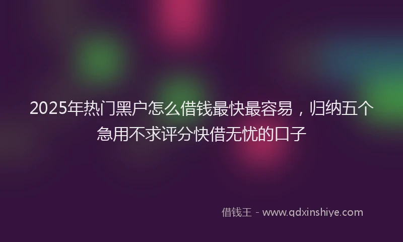2025年热门黑户怎么借钱最快最容易，归纳五个急用不求评分快借无忧的口子