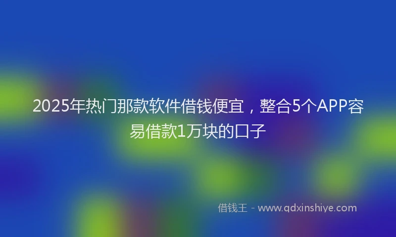 2025年热门那款软件借钱便宜，整合5个APP容易借款1万块的口子