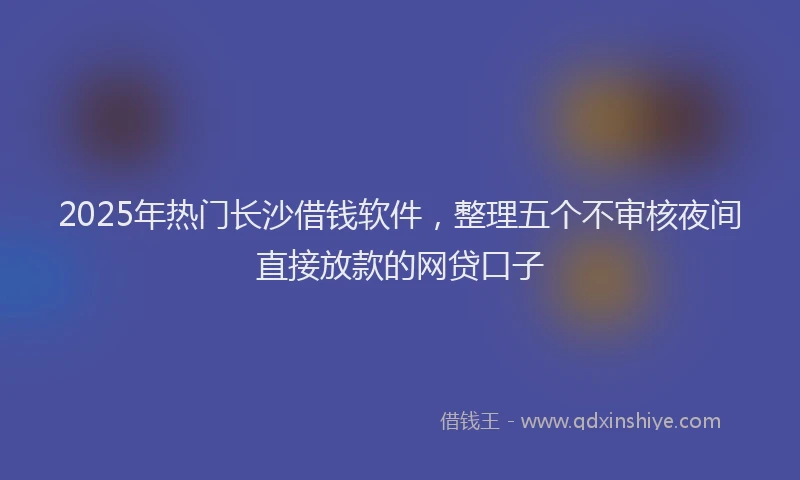 2025年热门长沙借钱软件，整理五个不审核夜间直接放款的网贷口子