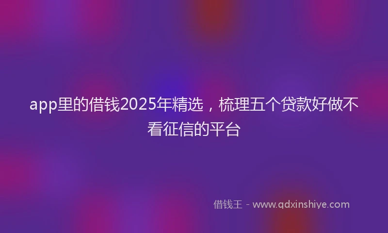 app里的借钱2025年精选，梳理五个贷款好做不看征信的平台
