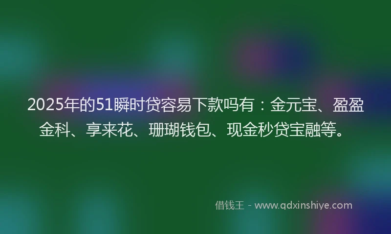 2025年的51瞬时贷容易下款吗有：金元宝、盈盈金科、享来花、珊瑚钱包、现金秒贷宝融等。