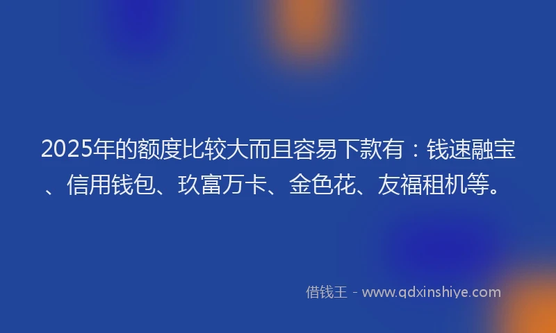 2025年的额度比较大而且容易下款有：钱速融宝、信用钱包、玖富万卡、金色花、友福租机等。