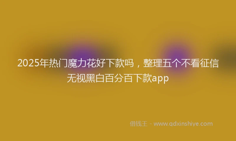 2025年热门魔力花好下款吗，整理五个不看征信无视黑白百分百下款app