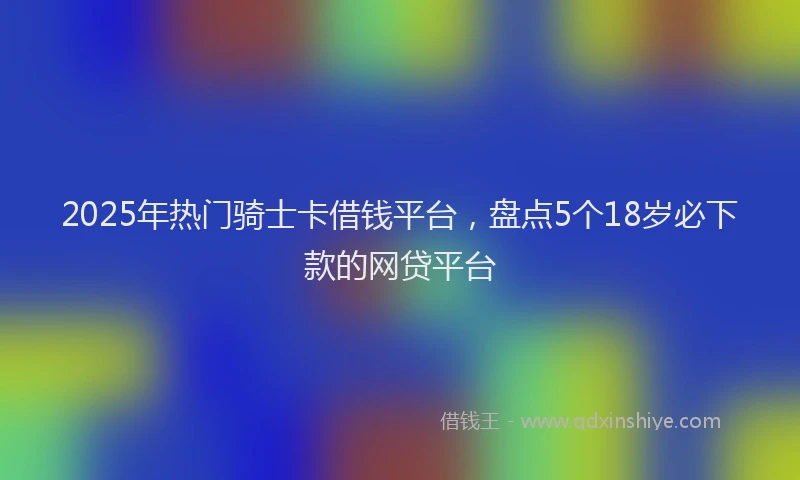 2025年热门骑士卡借钱平台，盘点5个18岁必下款的网贷平台