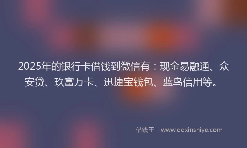 2025年的银行卡借钱到微信有：现金易融通、众安贷、玖富万卡、迅捷宝钱包、蓝鸟信用等。