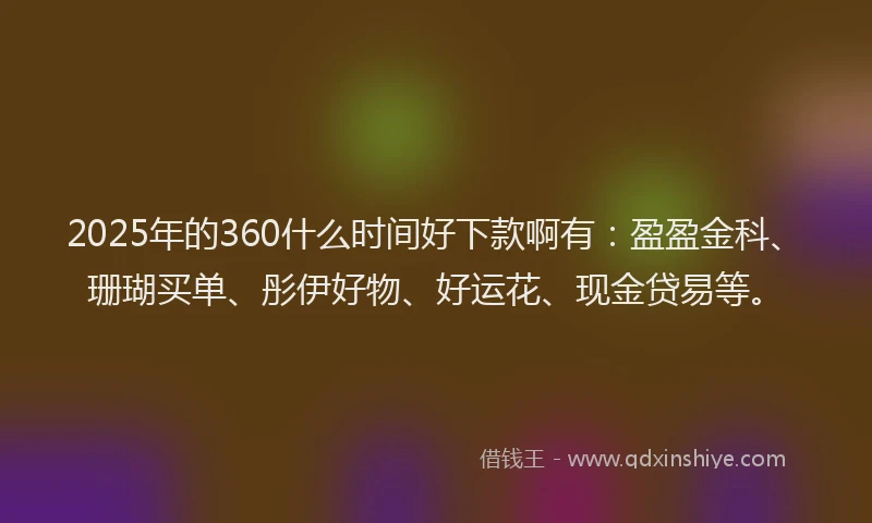 2025年的360什么时间好下款啊有：盈盈金科、珊瑚买单、彤伊好物、好运花、现金贷易等。