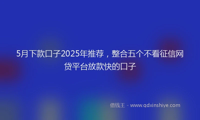 5月下款口子2025年推荐，整合五个不看征信网贷平台放款快的口子