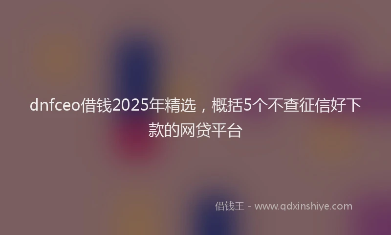 dnfceo借钱2025年精选，概括5个不查征信好下款的网贷平台