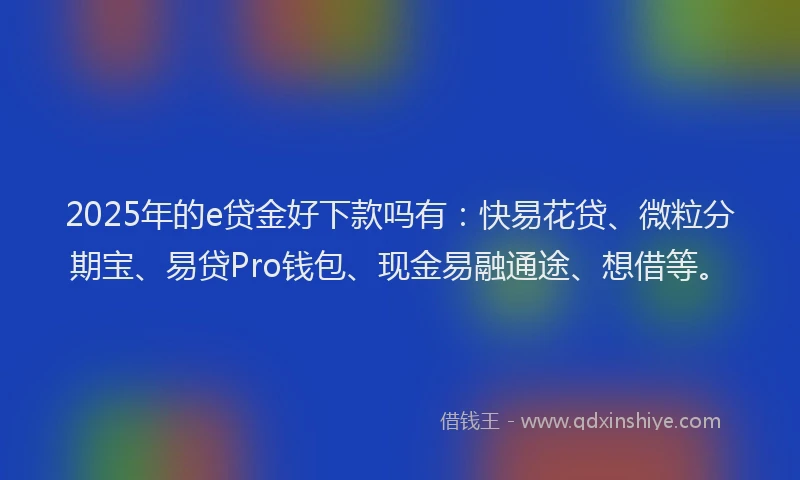 2025年的e贷金好下款吗有：快易花贷、微粒分期宝、易贷Pro钱包、现金易融通途、想借等。