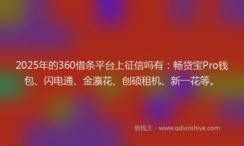 2025年的360借条平台上征信吗有：畅贷宝Pro钱包、闪电通、金瀛花、创硕租机、新一花等。