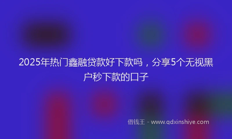2025年热门鑫融贷款好下款吗，分享5个无视黑户秒下款的口子