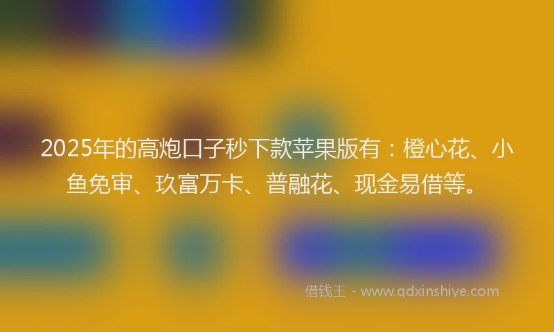 2025年的高炮口子秒下款苹果版有：橙心花、小鱼免审、玖富万卡、普融花、现金易借等。