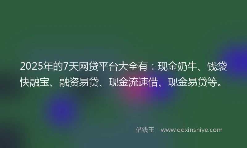 2025年的7天网贷平台大全有：现金奶牛、钱袋快融宝、融资易贷、现金流速借、现金易贷等。