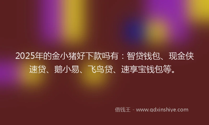 2025年的金小猪好下款吗有：智贷钱包、现金侠速贷、鹅小易、飞鸟贷、速享宝钱包等。