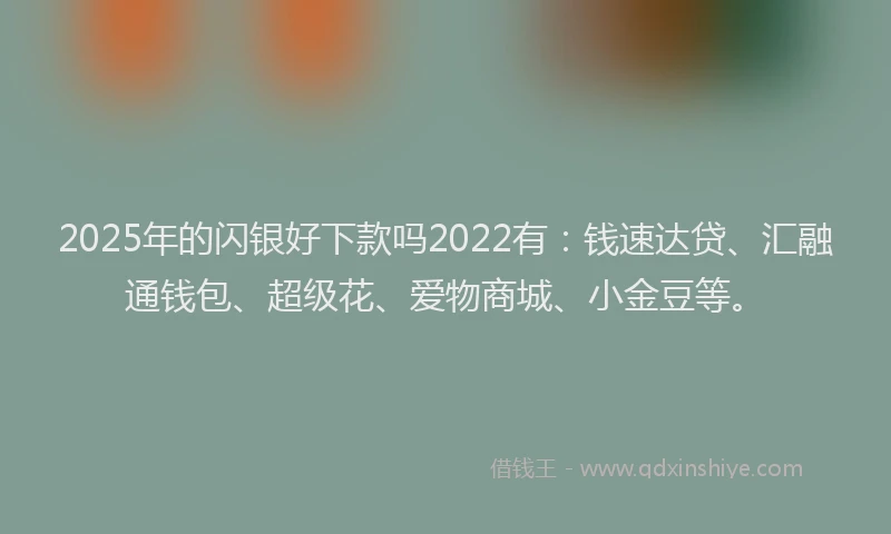 2025年的闪银好下款吗2022有：钱速达贷、汇融通钱包、超级花、爱物商城、小金豆等。
