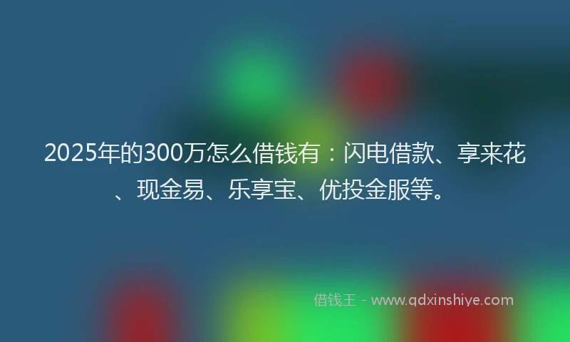 2025年的300万怎么借钱有：闪电借款、享来花、现金易、乐享宝、优投金服等。