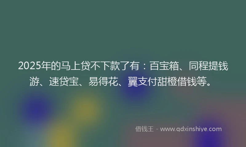 2025年的马上贷不下款了有：百宝箱、同程提钱游、速贷宝、易得花、翼支付甜橙借钱等。