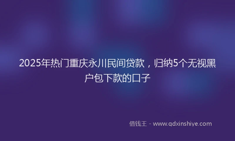 2025年热门重庆永川民间贷款，归纳5个无视黑户包下款的口子