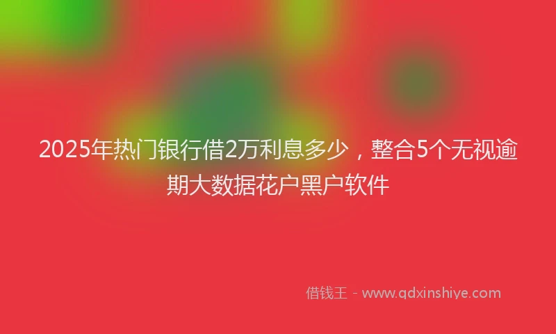 2025年热门银行借2万利息多少,整合5个无视逾期大数据花户黑户软件