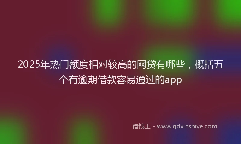 2025年热门额度相对较高的网贷有哪些，概括五个有逾期借款容易通过的app