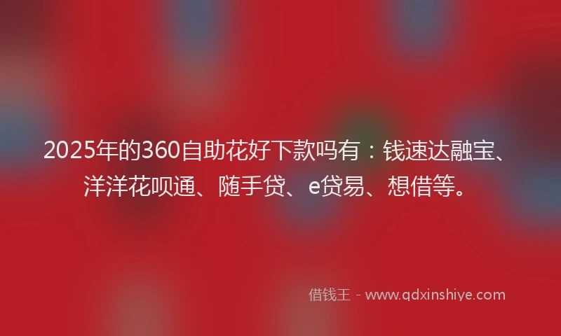 2025年的360自助花好下款吗有：钱速达融宝、洋洋花呗通、随手贷、e贷易、想借等。