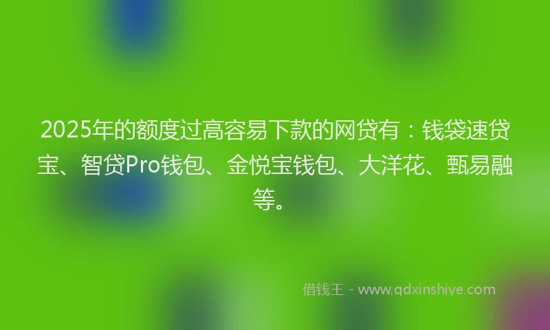 2025年的额度过高容易下款的网贷有：钱袋速贷宝、智贷Pro钱包、金悦宝钱包、大洋花、甄易融等。