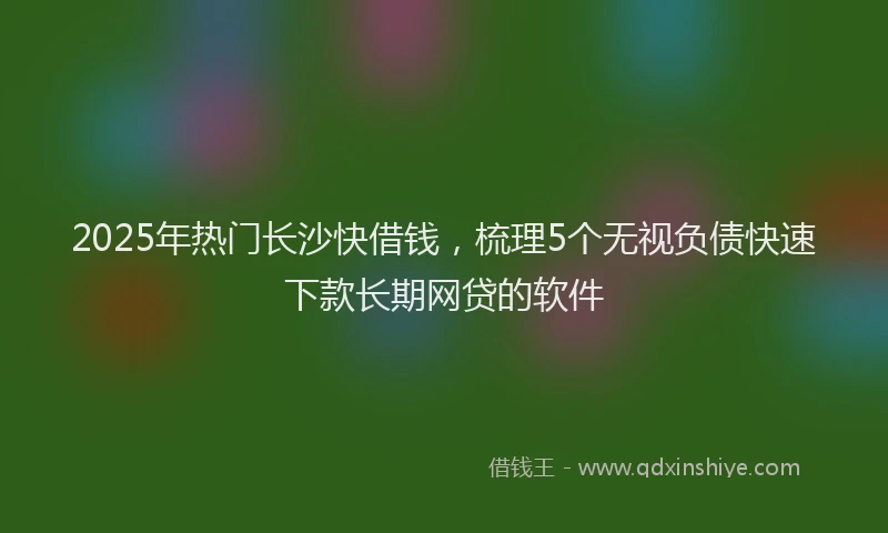 2025年热门长沙快借钱,梳理5个无视负债快速下款长期网贷的软件