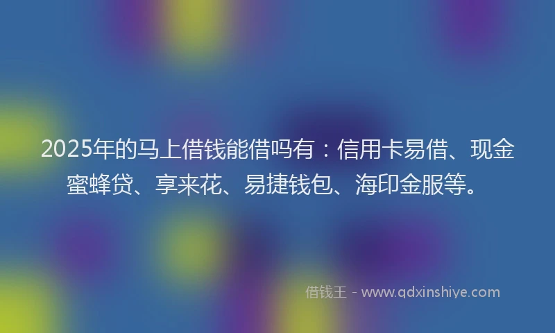 2025年的马上借钱能借吗有：信用卡易借、现金蜜蜂贷、享来花、易捷钱包、海印金服等。
